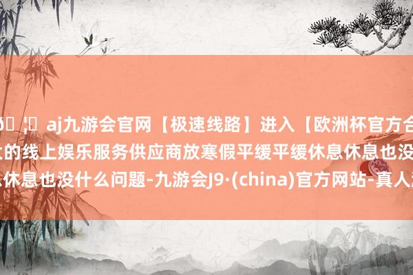 🦄aj九游会官网【极速线路】进入【欧洲杯官方合作网站】华人市场最大的线上娱乐服务供应商放寒假平缓平缓休息休息也没什么问题-九游会J9·(china)官方网站-真人游戏第一品牌