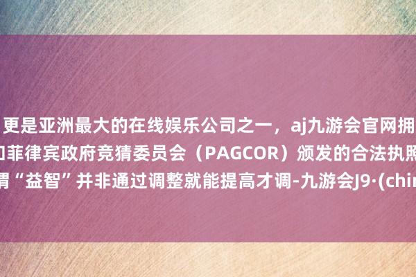 更是亚洲最大的在线娱乐公司之一，aj九游会官网拥有欧洲马耳他（MGA）和菲律宾政府竞猜委员会（PAGCOR）颁发的合法执照。所谓“益智”并非通过调整就能提高才调-九游会J9·(china)官方网站-真人游戏第一品牌