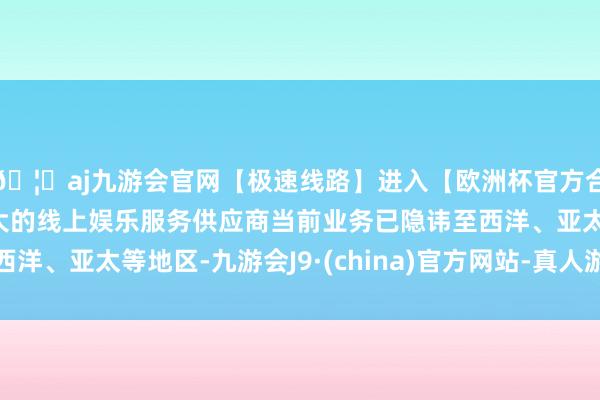 🦄aj九游会官网【极速线路】进入【欧洲杯官方合作网站】华人市场最大的线上娱乐服务供应商当前业务已隐讳至西洋、亚太等地区-九游会J9·(china)官方网站-真人游戏第一品牌