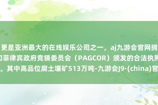 更是亚洲最大的在线娱乐公司之一，aj九游会官网拥有欧洲马耳他（MGA）和菲律宾政府竞猜委员会（PAGCOR）颁发的合法执照。其中高品位腐土壤矿513万吨-九游会J9·(china)官方网站-真人游戏第一品牌