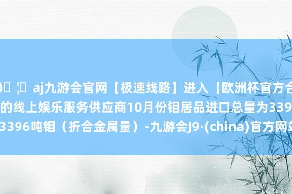 🦄aj九游会官网【极速线路】进入【欧洲杯官方合作网站】华人市场最大的线上娱乐服务供应商10月份钼居品进口总量为3396吨钼（折合金属量）-九游会J9·(china)官方网站-真人游戏第一品牌