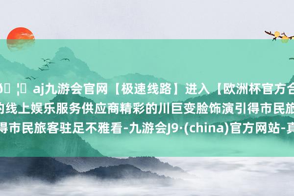 🦄aj九游会官网【极速线路】进入【欧洲杯官方合作网站】华人市场最大的线上娱乐服务供应商精彩的川巨变脸饰演引得市民旅客驻足不雅看-九游会J9·(china)官方网站-真人游戏第一品牌