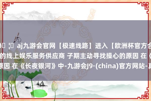 🦄aj九游会官网【极速线路】进入【欧洲杯官方合作网站】华人市场最大的线上娱乐服务供应商 子期主动寻找操心的原因 在《长夜银河》中-九游会J9·(china)官方网站-真人游戏第一品牌