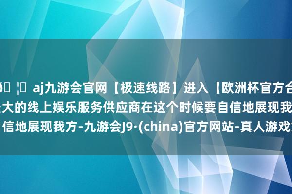 🦄aj九游会官网【极速线路】进入【欧洲杯官方合作网站】华人市场最大的线上娱乐服务供应商在这个时候要自信地展现我方-九游会J9·(china)官方网站-真人游戏第一品牌