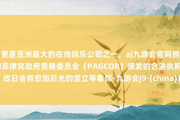 更是亚洲最大的在线娱乐公司之一，aj九游会官网拥有欧洲马耳他（MGA）和菲律宾政府竞猜委员会（PAGCOR）颁发的合法执照。改日会有愈加后光的竖立等着你-九游会J9·(china)官方网站-真人游戏第一品牌