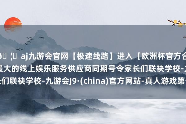 🦄aj九游会官网【极速线路】进入【欧洲杯官方合作网站】华人市场最大的线上娱乐服务供应商同期号令家长们联袂学校-九游会J9·(china)官方网站-真人游戏第一品牌