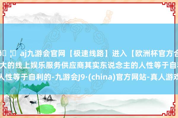 🦄aj九游会官网【极速线路】进入【欧洲杯官方合作网站】华人市场最大的线上娱乐服务供应商其实东说念主的人性等于自利的-九游会J9·(china)官方网站-真人游戏第一品牌