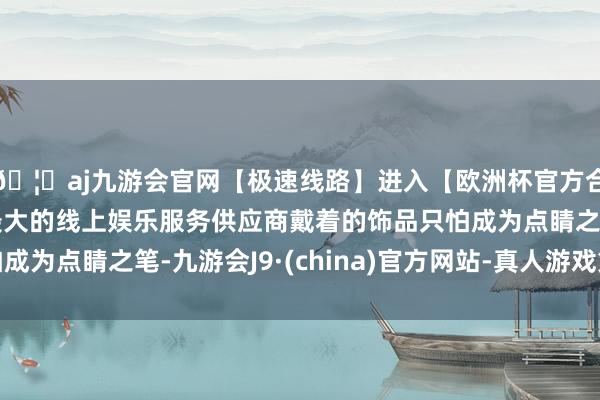 🦄aj九游会官网【极速线路】进入【欧洲杯官方合作网站】华人市场最大的线上娱乐服务供应商戴着的饰品只怕成为点睛之笔-九游会J9·(china)官方网站-真人游戏第一品牌