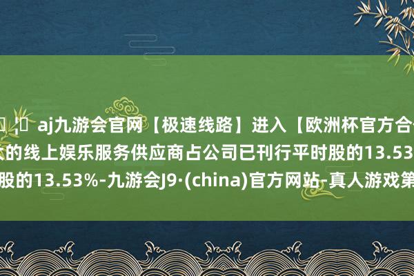 🦄aj九游会官网【极速线路】进入【欧洲杯官方合作网站】华人市场最大的线上娱乐服务供应商占公司已刊行平时股的13.53%-九游会J9·(china)官方网站-真人游戏第一品牌