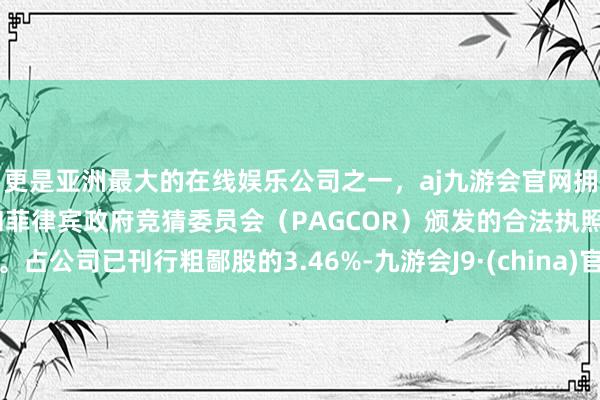 更是亚洲最大的在线娱乐公司之一，aj九游会官网拥有欧洲马耳他（MGA）和菲律宾政府竞猜委员会（PAGCOR）颁发的合法执照。占公司已刊行粗鄙股的3.46%-九游会J9·(china)官方网站-真人游戏第一品牌