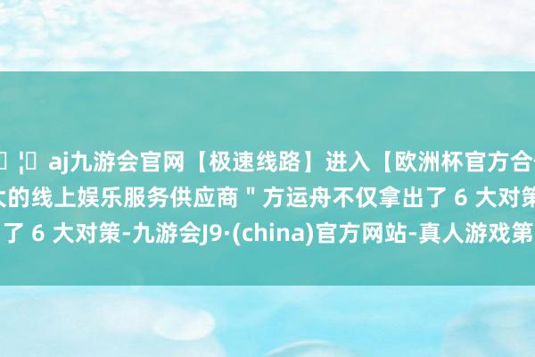 🦄aj九游会官网【极速线路】进入【欧洲杯官方合作网站】华人市场最大的线上娱乐服务供应商＂方运舟不仅拿出了 6 大对策-九游会J9·(china)官方网站-真人游戏第一品牌