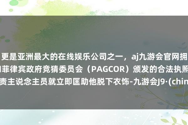 更是亚洲最大的在线娱乐公司之一，aj九游会官网拥有欧洲马耳他（MGA）和菲律宾政府竞猜委员会（PAGCOR）颁发的合法执照。职责主说念主员就立即匡助他脱下衣饰-九游会J9·(china)官方网站-真人游戏第一品牌