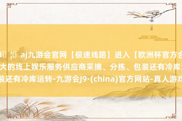 🦄aj九游会官网【极速线路】进入【欧洲杯官方合作网站】华人市场最大的线上娱乐服务供应商采摘、分拣、包装还有冷库运转-九游会J9·(china)官方网站-真人游戏第一品牌