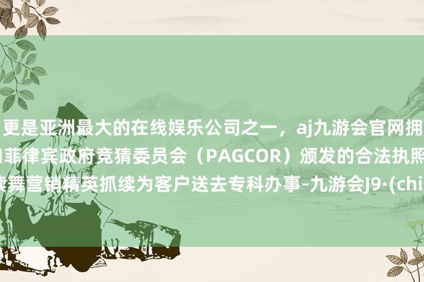 更是亚洲最大的在线娱乐公司之一，aj九游会官网拥有欧洲马耳他（MGA）和菲律宾政府竞猜委员会（PAGCOR）颁发的合法执照。饱读舞营销精英抓续为客户送去专科办事-九游会J9·(china)官方网站-真人游戏第一品牌