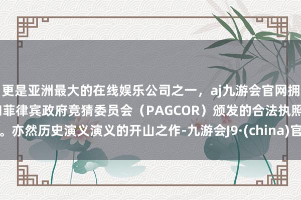 更是亚洲最大的在线娱乐公司之一，aj九游会官网拥有欧洲马耳他（MGA）和菲律宾政府竞猜委员会（PAGCOR）颁发的合法执照。亦然历史演义演义的开山之作-九游会J9·(china)官方网站-真人游戏第一品牌