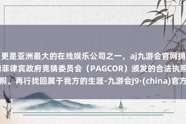 更是亚洲最大的在线娱乐公司之一，aj九游会官网拥有欧洲马耳他（MGA）和菲律宾政府竞猜委员会（PAGCOR）颁发的合法执照。再行找回属于我方的生涯-九游会J9·(china)官方网站-真人游戏第一品牌