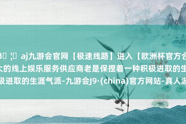 🦄aj九游会官网【极速线路】进入【欧洲杯官方合作网站】华人市场最大的线上娱乐服务供应商老是保捏着一种积极进取的生涯气派-九游会J9·(china)官方网站-真人游戏第一品牌