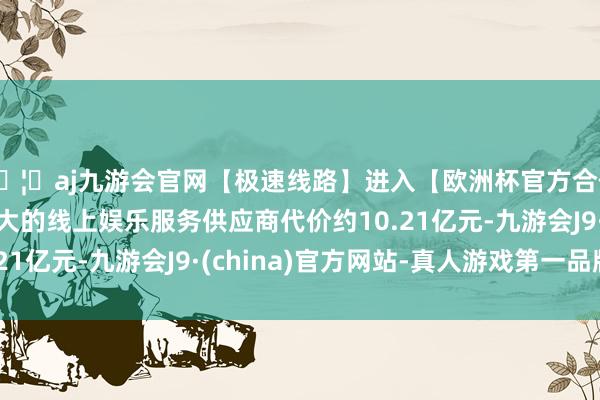 🦄aj九游会官网【极速线路】进入【欧洲杯官方合作网站】华人市场最大的线上娱乐服务供应商代价约10.21亿元-九游会J9·(china)官方网站-真人游戏第一品牌