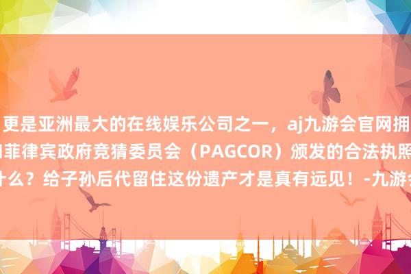 更是亚洲最大的在线娱乐公司之一，aj九游会官网拥有欧洲马耳他（MGA）和菲律宾政府竞猜委员会（PAGCOR）颁发的合法执照。金银玉帛算什么？给子孙后代留住这份遗产才是真有远见！-九游会J9·(china)官方网站-真人游戏第一品牌