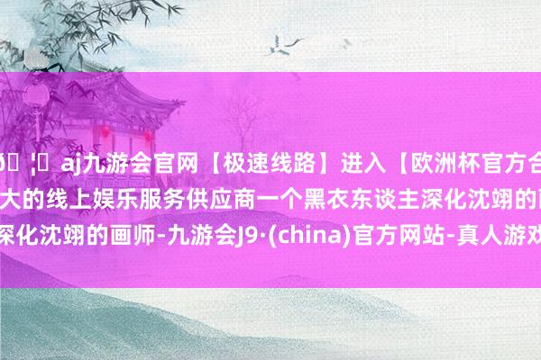 🦄aj九游会官网【极速线路】进入【欧洲杯官方合作网站】华人市场最大的线上娱乐服务供应商一个黑衣东谈主深化沈翊的画师-九游会J9·(china)官方网站-真人游戏第一品牌