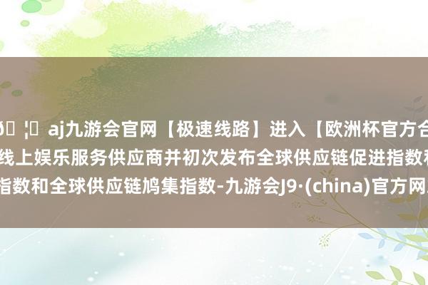 🦄aj九游会官网【极速线路】进入【欧洲杯官方合作网站】华人市场最大的线上娱乐服务供应商并初次发布全球供应链促进指数和全球供应链鸠集指数-九游会J9·(china)官方网站-真人游戏第一品牌