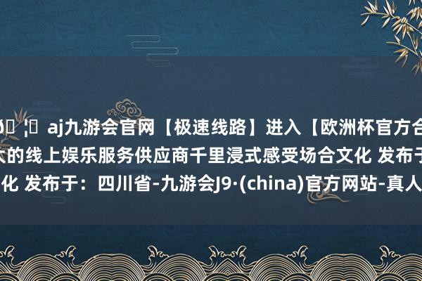 🦄aj九游会官网【极速线路】进入【欧洲杯官方合作网站】华人市场最大的线上娱乐服务供应商千里浸式感受场合文化 发布于：四川省-九游会J9·(china)官方网站-真人游戏第一品牌