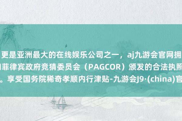 更是亚洲最大的在线娱乐公司之一，aj九游会官网拥有欧洲马耳他（MGA）和菲律宾政府竞猜委员会（PAGCOR）颁发的合法执照。享受国务院稀奇孝顺内行津贴-九游会J9·(china)官方网站-真人游戏第一品牌