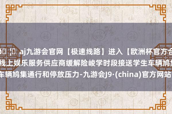 🦄aj九游会官网【极速线路】进入【欧洲杯官方合作网站】华人市场最大的线上娱乐服务供应商缓解险峻学时段接送学生车辆鸠集通行和停放压力-九游会J9·(china)官方网站-真人游戏第一品牌