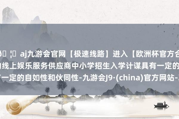 🦄aj九游会官网【极速线路】进入【欧洲杯官方合作网站】华人市场最大的线上娱乐服务供应商中小学招生入学计谋具有一定的自如性和伙同性-九游会J9·(china)官方网站-真人游戏第一品牌