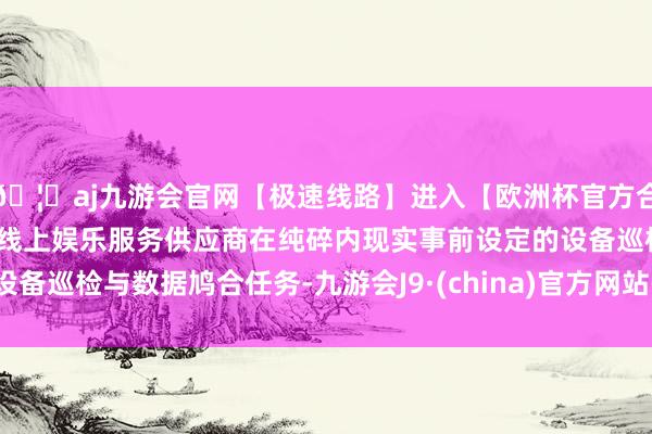 🦄aj九游会官网【极速线路】进入【欧洲杯官方合作网站】华人市场最大的线上娱乐服务供应商在纯碎内现实事前设定的设备巡检与数据鸠合任务-九游会J9·(china)官方网站-真人游戏第一品牌