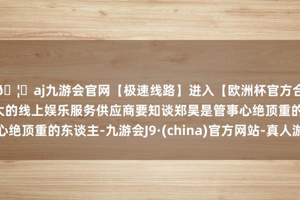 🦄aj九游会官网【极速线路】进入【欧洲杯官方合作网站】华人市场最大的线上娱乐服务供应商要知谈郑昊是管事心绝顶重的东谈主-九游会J9·(china)官方网站-真人游戏第一品牌