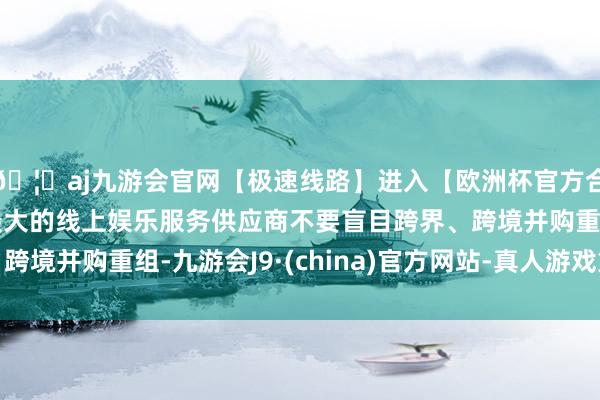 🦄aj九游会官网【极速线路】进入【欧洲杯官方合作网站】华人市场最大的线上娱乐服务供应商不要盲目跨界、跨境并购重组-九游会J9·(china)官方网站-真人游戏第一品牌