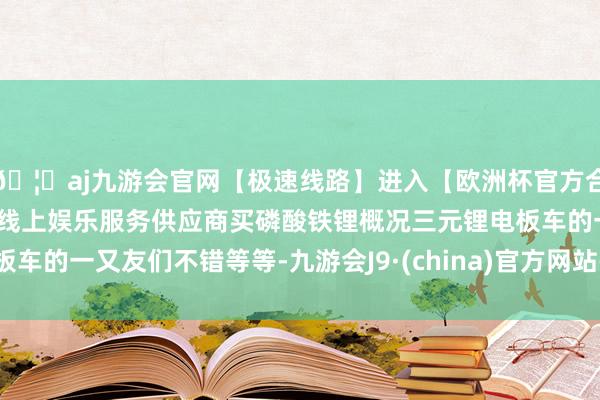 🦄aj九游会官网【极速线路】进入【欧洲杯官方合作网站】华人市场最大的线上娱乐服务供应商买磷酸铁锂概况三元锂电板车的一又友们不错等等-九游会J9·(china)官方网站-真人游戏第一品牌