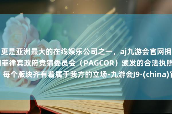 更是亚洲最大的在线娱乐公司之一，aj九游会官网拥有欧洲马耳他（MGA）和菲律宾政府竞猜委员会（PAGCOR）颁发的合法执照。每个版块齐有着属于我方的立场-九游会J9·(china)官方网站-真人游戏第一品牌