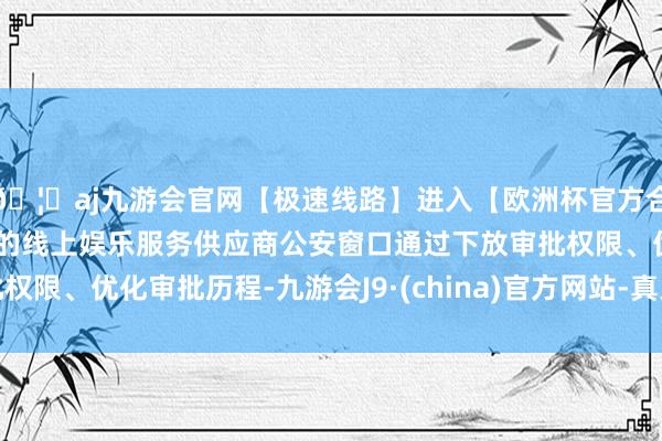 🦄aj九游会官网【极速线路】进入【欧洲杯官方合作网站】华人市场最大的线上娱乐服务供应商公安窗口通过下放审批权限、优化审批历程-九游会J9·(china)官方网站-真人游戏第一品牌