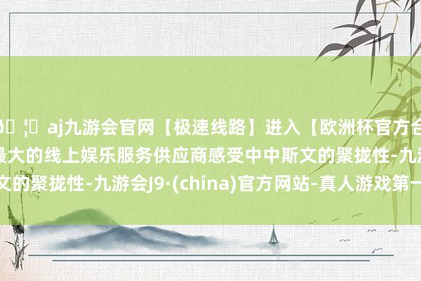 🦄aj九游会官网【极速线路】进入【欧洲杯官方合作网站】华人市场最大的线上娱乐服务供应商感受中中斯文的聚拢性-九游会J9·(china)官方网站-真人游戏第一品牌