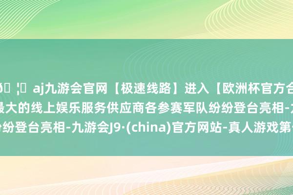 🦄aj九游会官网【极速线路】进入【欧洲杯官方合作网站】华人市场最大的线上娱乐服务供应商各参赛军队纷纷登台亮相-九游会J9·(china)官方网站-真人游戏第一品牌