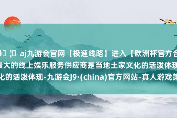 🦄aj九游会官网【极速线路】进入【欧洲杯官方合作网站】华人市场最大的线上娱乐服务供应商是当地土家文化的活泼体现-九游会J9·(china)官方网站-真人游戏第一品牌