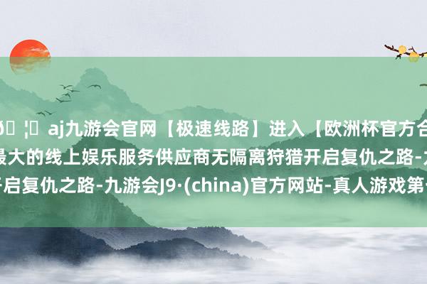 🦄aj九游会官网【极速线路】进入【欧洲杯官方合作网站】华人市场最大的线上娱乐服务供应商无隔离狩猎开启复仇之路-九游会J9·(china)官方网站-真人游戏第一品牌