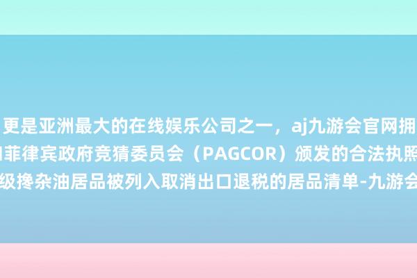 更是亚洲最大的在线娱乐公司之一，aj九游会官网拥有欧洲马耳他（MGA）和菲律宾政府竞猜委员会（PAGCOR）颁发的合法执照。公司的工业级搀杂油居品被列入取消出口退税的居品清单-九游会J9·(china)官方网站-真人游戏第一品牌