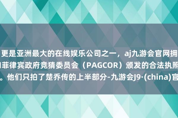 更是亚洲最大的在线娱乐公司之一，aj九游会官网拥有欧洲马耳他（MGA）和菲律宾政府竞猜委员会（PAGCOR）颁发的合法执照。他们只拍了楚乔传的上半部分-九游会J9·(china)官方网站-真人游戏第一品牌