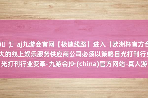 🦄aj九游会官网【极速线路】进入【欧洲杯官方合作网站】华人市场最大的线上娱乐服务供应商公司必须以策略目光打刊行业变革-九游会J9·(china)官方网站-真人游戏第一品牌