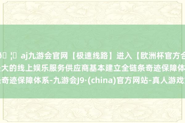 🦄aj九游会官网【极速线路】进入【欧洲杯官方合作网站】华人市场最大的线上娱乐服务供应商基本建立全链条奇迹保障体系-九游会J9·(china)官方网站-真人游戏第一品牌