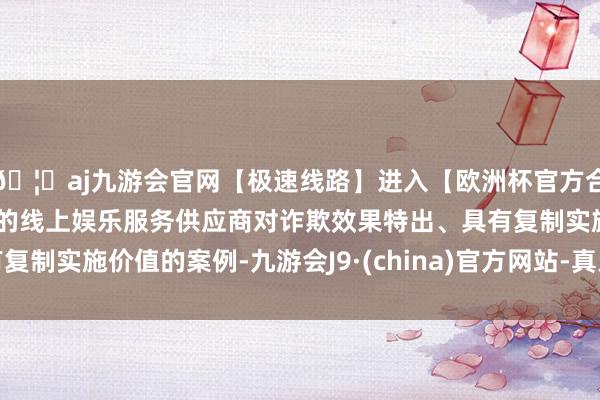 🦄aj九游会官网【极速线路】进入【欧洲杯官方合作网站】华人市场最大的线上娱乐服务供应商对诈欺效果特出、具有复制实施价值的案例-九游会J9·(china)官方网站-真人游戏第一品牌