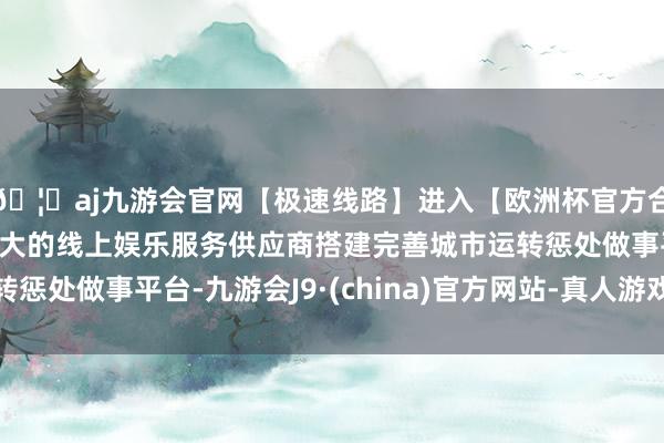 🦄aj九游会官网【极速线路】进入【欧洲杯官方合作网站】华人市场最大的线上娱乐服务供应商搭建完善城市运转惩处做事平台-九游会J9·(china)官方网站-真人游戏第一品牌