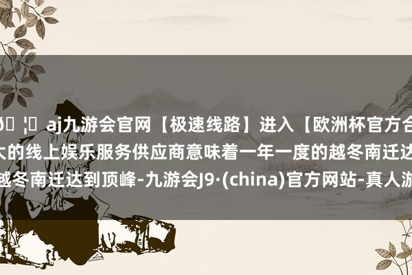 🦄aj九游会官网【极速线路】进入【欧洲杯官方合作网站】华人市场最大的线上娱乐服务供应商意味着一年一度的越冬南迁达到顶峰-九游会J9·(china)官方网站-真人游戏第一品牌