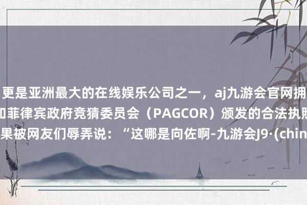 更是亚洲最大的在线娱乐公司之一，aj九游会官网拥有欧洲马耳他（MGA）和菲律宾政府竞猜委员会（PAGCOR）颁发的合法执照。后果被网友们辱弄说：“这哪是向佐啊-九游会J9·(china)官方网站-真人游戏第一品牌