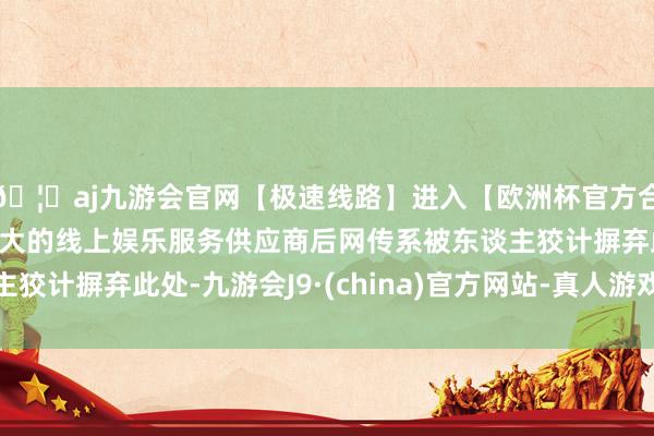 🦄aj九游会官网【极速线路】进入【欧洲杯官方合作网站】华人市场最大的线上娱乐服务供应商后网传系被东谈主狡计摒弃此处-九游会J9·(china)官方网站-真人游戏第一品牌