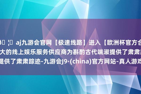 🦄aj九游会官网【极速线路】进入【欧洲杯官方合作网站】华人市场最大的线上娱乐服务供应商为斟酌古代端淑提供了肃肃踪迹-九游会J9·(china)官方网站-真人游戏第一品牌