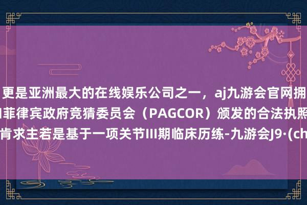 更是亚洲最大的在线娱乐公司之一，aj九游会官网拥有欧洲马耳他（MGA）和菲律宾政府竞猜委员会（PAGCOR）颁发的合法执照。本次肯求主若是基于一项关节III期临床历练-九游会J9·(china)官方网站-真人游戏第一品牌